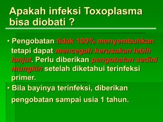 Apakah infeksi Toxoplasma
bisa diobati ?
• Pengobatan tidak 100% menyembuhkan
tetapi dapat mencegah kerusakan lebih
lanjut. Perlu diberikan pengobatan sedini
mungkin setelah diketahui terinfeksi
primer.
• Bila bayinya terinfeksi, diberikan
pengobatan sampai usia 1 tahun.
 