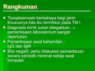 Toxoplasmosis berbahaya bagi janin
khususnya bila ibu terinfeksi pada TM I
Diagnosis klinik sukar ditegakkan 
pemeriksaan laboratorium sangat
diperlukan
Pemeriksaan awal kehamilan :
IgG dan IgM
Bila negatif, perlu dilakukan pemantauan
secara periodik minimal setiap awal
trimester
Rangkuman




 