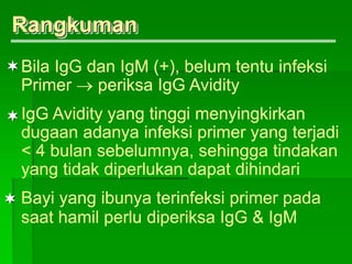 Rangkuman



Bila IgG dan IgM (+), belum tentu infeksi
Primer  periksa IgG Avidity
IgG Avidity yang tinggi menyingkirkan
dugaan adanya infeksi primer yang terjadi
< 4 bulan sebelumnya, sehingga tindakan
yang tidak diperlukan dapat dihindari
Bayi yang ibunya terinfeksi primer pada
saat hamil perlu diperiksa IgG & IgM
 