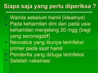 Siapa saja yang perlu diperiksa ?
Wanita sebelum hamil (idealnya)
Pada kehamilan dini dan pada usia
kehamilan menjelang 20 mgg (bagi
yang seronegatif)
Neonatus yang ibunya terinfeksi
primer pada saat hamil
Penderita yang diduga terinfeksi
Setelah vaksinasi





 