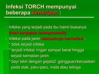 - Infeksi yang terjadi pada ibu hamil biasanya
tidak bergejala (asimptomatik)
- Infeksi pada janin dampaknya bervariasi :
* tidak terjadi infeksi
* terjadi infeksi ringan sampai berat hingga
terjadi kematian janin
* bayi lahir dengan gejala2 :gangguan/kerusakan
pada otak, paru-paru, mata atau telinga
Infeksi TORCH mempunyai
beberapa kemiripan :
 