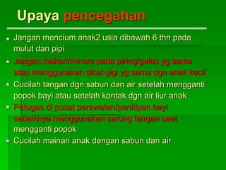 Jangan mencium anak2 usia dibawah 6 thn pada
mulut dan pipi
Jangan makan/minum pada piring/gelas yg sama
atau menggunakan sikat gigi yg sama dgn anak kecil
Cucilah tangan dgn sabun dan air setelah mengganti
popok bayi atau setelah kontak dgn air liur anak
Petugas di pusat perawatan/penitipan bayi
sebaiknya menggunakan sarung tangan saat
mengganti popok
Cucilah mainan anak dengan sabun dan air
Upaya pencegahan
*
*
*
*
*
 