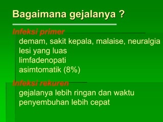 Bagaimana gejalanya ?
Infeksi primer
demam, sakit kepala, malaise, neuralgia
lesi yang luas
limfadenopati
asimtomatik (8%)
Infeksi rekuren
gejalanya lebih ringan dan waktu
penyembuhan lebih cepat
 