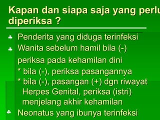 Kapan dan siapa saja yang perlu
diperiksa ?
Penderita yang diduga terinfeksi
Wanita sebelum hamil bila (-)
periksa pada kehamilan dini
* bila (-), periksa pasangannya
* bila (-), pasangan (+) dgn riwayat
Herpes Genital, periksa (istri)
menjelang akhir kehamilan
Neonatus yang ibunya terinfeksi


 