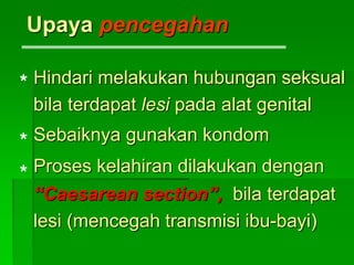 Upaya pencegahan
Hindari melakukan hubungan seksual
bila terdapat lesi pada alat genital
Sebaiknya gunakan kondom
Proses kelahiran dilakukan dengan
“Caesarean section”, bila terdapat
lesi (mencegah transmisi ibu-bayi)
*
*
*
 