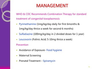 MANAGEMENT
WHO & CDC Recommends Combination Therapy for standard
treatment of congenital toxoplasmosis
 Pyrimethamine (1mg/kg/day daily for first 6months &
1mg/kg/day thrice a week for second 6 months)
 Sulfadiazine (100mg/kg/day in 2 divided doses for 1 year)
 Leucovorin (Folinic Acid; 5-10mg thrice a week)
Prevention
 Avoidance of Exposure- Food hygiene
 Maternal Screening
 Prenatal Treatment - Spiramycin
10
 