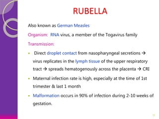RUBELLA
Also known as German Measles
Organism: RNA virus, a member of the Togavirus family
Transmission:
 Direct droplet contact from nasopharyngeal secretions 
virus replicates in the lymph tissue of the upper respiratory
tract  spreads hematogenously across the placenta  CRI
 Maternal infection rate is high, especially at the time of 1st
trimester & last 1 month
 Malformation occurs in 90% of infection during 2-10 weeks of
gestation.
11
 