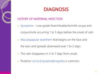 DIAGNOSIS
HISTORY OF MATERNAL INFECTION
 Symptoms - Low-grade fever/Headache/mild coryza and
conjunctivitis occurring 1 to 5 days before the onset of rash.
 Maculopapular exanthem that begins on the face and
the ears and spreads downward over 1 to 2 days.
 The rash disappears in 5 to 7 days from onset,
 Posterior cervical lymphadenopathy is common.
14
 