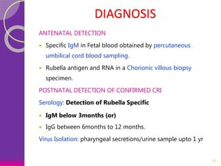 DIAGNOSIS
ANTENATAL DETECTION
 Specific IgM in Fetal blood obtained by percutaneous
umbilical cord blood sampling.
 Rubella antigen and RNA in a Chorionic villous biopsy
specimen.
POSTNATAL DETECTION OF CONFIRMED CRI
Serology: Detection of Rubella Specific
 IgM below 3months (or)
 IgG between 6months to 12 months.
Virus Isolation: pharyngeal secretions/urine sample upto 1 yr
15
 