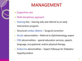 MANAGEMENT
 Supportive care
 Multi disciplinary approach
 Hearing loss - hearing aids and referral to an early
intervention program
 Structural cardiac defects – Surgical correction
 Ocular abnormalities – Referral to Ophthalmology expert
 CNS abnormalities - special education services, speech,
language, occupational, and/or physical therapy.
 Endocrine abnormalities – Expert Followup for Diabetes/
Hypothyroidism
16
 