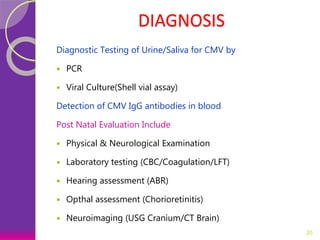 DIAGNOSIS
Diagnostic Testing of Urine/Saliva for CMV by
 PCR
 Viral Culture(Shell vial assay)
Detection of CMV IgG antibodies in blood
Post Natal Evaluation Include
 Physical & Neurological Examination
 Laboratory testing (CBC/Coagulation/LFT)
 Hearing assessment (ABR)
 Opthal assessment (Chorioretinitis)
 Neuroimaging (USG Cranium/CT Brain)
20
 