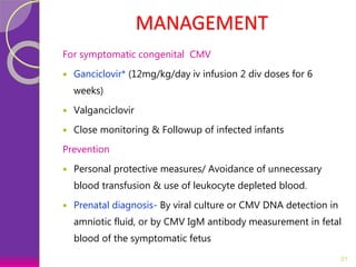 MANAGEMENT
For symptomatic congenital CMV
 Ganciclovir* (12mg/kg/day iv infusion 2 div doses for 6
weeks)
 Valganciclovir
 Close monitoring & Followup of infected infants
Prevention
 Personal protective measures/ Avoidance of unnecessary
blood transfusion & use of leukocyte depleted blood.
 Prenatal diagnosis- By viral culture or CMV DNA detection in
amniotic fluid, or by CMV IgM antibody measurement in fetal
blood of the symptomatic fetus
21
 