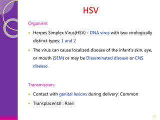 HSV
Organism:
 Herpes Simplex Virus(HSV) - DNA virus with two virologically
distinct types: 1 and 2
 The virus can cause localized disease of the infant's skin, eye,
or mouth (SEM) or may be Disseminated disease or CNS
disease.
Transmission:
 Contact with genital lesions during delivery: Common
 Transplacental : Rare.
22
 