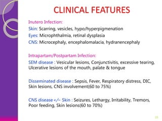 CLINICAL FEATURES
Inutero Infection:
Skin: Scarring, vesicles, hypo/hyperpigmenation
Eyes: Microphthalmia, retinal dysplasia
CNS: Microcephaly, encephalomalacia, hydranencephaly
Intrapartam/Postpartam Infection:
SEM disease : Vesicular lesions, Conjunctivitis, excessive tearing,
Ulcerative lesions of the mouth, palate & tongue
Disseminated disease : Sepsis, Fever, Respiratory distress, DIC,
Skin lesions, CNS involvement(60 to 75%)
CNS disease+/− Skin : Seizures, Lethargy, Irritability, Tremors,
Poor feeding, Skin lesions(60 to 70%)
23
 