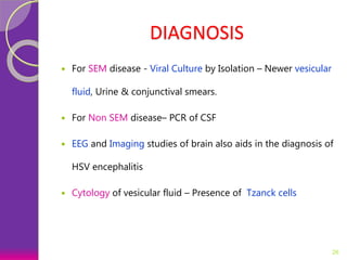 DIAGNOSIS
 For SEM disease - Viral Culture by Isolation – Newer vesicular
fluid, Urine & conjunctival smears.
 For Non SEM disease– PCR of CSF
 EEG and Imaging studies of brain also aids in the diagnosis of
HSV encephalitis
 Cytology of vesicular fluid – Presence of Tzanck cells
26
 