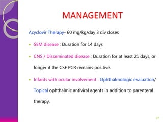 MANAGEMENT
Acyclovir Therapy- 60 mg/kg/day 3 div doses
 SEM disease : Duration for 14 days
 CNS / Disseminated disease : Duration for at least 21 days, or
longer if the CSF PCR remains positive.
 Infants with ocular involvement : Ophthalmologic evaluation/
Topical ophthalmic antiviral agents in addition to parenteral
therapy.
27
 