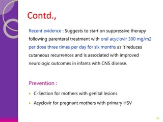 Contd.,
Recent evidence : Suggests to start on suppressive therapy
following parenteral treatment with oral acyclovir 300 mg/m2
per dose three times per day for six months as it reduces
cutaneous recurrences and is associated with improved
neurologic outcomes in infants with CNS disease.
Prevention :
 C-Section for mothers with genital lesions
 Acyclovir for pregnant mothers with primary HSV
28
 
