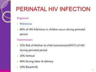 PERINATAL HIV INFECTION
Organism:
 Retrovirus
 80% of HIV Infections in children occur during perinatal
period
Transmission:
 35% Risk of Mother to child transmission(MTCT) of HIV
during perinatal period
 30% Vertical
 60% During labor & delivery
 10% Breastmilk
29
 