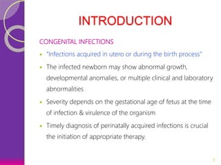 INTRODUCTION
CONGENITAL INFECTIONS
 “Infections acquired in utero or during the birth process”
 The infected newborn may show abnormal growth,
developmental anomalies, or multiple clinical and laboratory
abnormalities
 Severity depends on the gestational age of fetus at the time
of infection & virulence of the organism
 Timely diagnosis of perinatally acquired infections is crucial
the initiation of appropriate therapy.
3
 