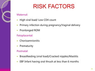 RISK FACTORS
Maternal:
 High viral load/ Low CD4 count
 Primary infection during pregnancy/Vaginal delivery
 Pronlonged ROM
Fetoplacental:
 Chorioamnionitis
 Prematurity
Postnatal:
 Breastfeeding (viral load)/Cracked nipples/Mastitis
 EBF Infant having oral thrush at less than 6 months
30
 
