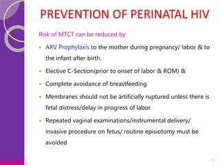 PREVENTION OF PERINATAL HIV
Risk of MTCT can be reduced by
 ARV Prophylaxis to the mother during pregnancy/ labor & to
the infant after birth.
 Elective C-Section(prior to onset of labor & ROM) &
 Complete avoidance of breastfeeding
 Membranes should not be artificially ruptured unless there is
fetal distress/delay in progress of labor
 Repeated vaginal examinations/instrumental delivery/
invasive procedure on fetus/ routine episiotomy must be
avoided
31
 