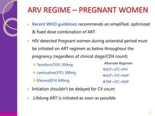 ARV REGIME – PREGNANT WOMEN
 Recent WHO guidelines recommends an simplified, optimized
& fixed dose combination of ART
 HIV detected Pregnant women during antenatal period must
be initiated on ART regimen as below throughout the
pregnancy (regardless of clinical stage/CD4 count)
 Tenofovir(TDF) 300mg
 Lamivudine(3TC) 300mg
 Efavirez(EFV) 600mg
 Initiation shouldn’t be delayed for C4 count
 Lifelong ART is initiated as soon as possible
32
Alternate Regimen
AZT+3TC+EFV
AZT+3TC+NVP
TDF+3TC+NVP
 