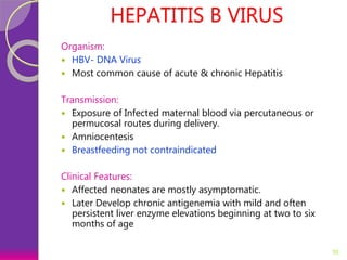 HEPATITIS B VIRUS
Organism:
 HBV- DNA Virus
 Most common cause of acute & chronic Hepatitis
Transmission:
 Exposure of Infected maternal blood via percutaneous or
permucosal routes during delivery.
 Amniocentesis
 Breastfeeding not contraindicated
Clinical Features:
 Affected neonates are mostly asymptomatic.
 Later Develop chronic antigenemia with mild and often
persistent liver enzyme elevations beginning at two to six
months of age
35
 