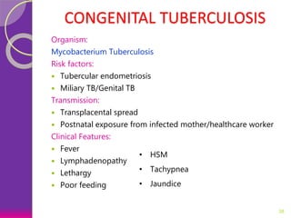 CONGENITAL TUBERCULOSIS
Organism:
Mycobacterium Tuberculosis
Risk factors:
 Tubercular endometriosis
 Miliary TB/Genital TB
Transmission:
 Transplacental spread
 Postnatal exposure from infected mother/healthcare worker
Clinical Features:
 Fever
 Lymphadenopathy
 Lethargy
 Poor feeding
38
• HSM
• Tachypnea
• Jaundice
 