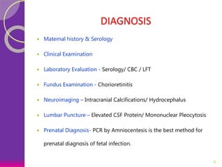 DIAGNOSIS
 Maternal history & Serology
 Clinical Examination
 Laboratory Evaluation - Serology/ CBC / LFT
 Fundus Examination - Chorioretinitis
 Neuroimaging – Intracranial Calcifications/ Hydrocephalus
 Lumbar Puncture – Elevated CSF Protein/ Mononuclear Pleocytosis
 Prenatal Diagnosis- PCR by Amniocentesis is the best method for
prenatal diagnosis of fetal infection.
8
 