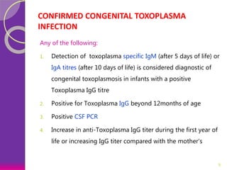 CONFIRMED CONGENITAL TOXOPLASMA
INFECTION
Any of the following:
1. Detection of toxoplasma specific IgM (after 5 days of life) or
IgA titres (after 10 days of life) is considered diagnostic of
congenital toxoplasmosis in infants with a positive
Toxoplasma IgG titre
2. Positive for Toxoplasma IgG beyond 12months of age
3. Positive CSF PCR
4. Increase in anti-Toxoplasma IgG titer during the first year of
life or increasing IgG titer compared with the mother's
9
 