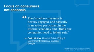 The	
  Canadian	
  consumer	
  is	
  
heavily	
  engaged,	
  and	
  basically	
  
is	
  an	
  active	
  participant	
  in	
  the	
  
Internet	
  economy	
  and	
  I	
  think	
  our	
  
companies	
  need	
  to	
  follow	
  suit.”
Colin McKay, Head of Public Policy &
Government Relations, Canada
Google
Focus on consumers
not channels
SOURCE: CANADA ONLINE SHOPPING, E-COMMERCE
LAGS G20 PEERS, HUFFINGTON POST, MARCH 19, 2013
 