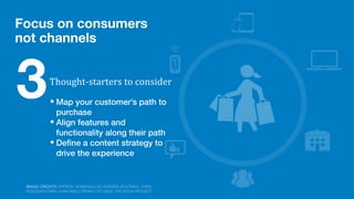 Focus on consumers
not channels
• Map your customer’s path to
purchase
• Align features and
functionality along their path
• Deﬁne a content strategy to
drive the experience
Thought-­‐starters	
  to	
  consider
3
IMAGE CREDITS: PATRICK; ADAM MULLIN; EDWARD BOATMAN; JORIS
HOOGENDOORN; JUAN PABLO BRAVO; ED GRAY, THE NOUN PROJECT
 