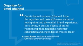 Omni-­‐channel	
  removes	
  ‘channel’	
  from	
  
the	
  equation	
  and	
  instead	
  focuses	
  on	
  brand	
  
touchpoints	
  and	
  the	
  overall	
  brand	
  experience.	
  
In	
  so	
  doing,	
  it	
  creates	
  a	
  sense	
  of	
  brand	
  
relationship	
  that	
  heightens	
  customer	
  
satisfaction	
  and	
  engenders	
  increased	
  trust.”
John Stelzer, Worldwide Industry Lead
IBM Retail Smarter Commerce
Organize for
omni-channel
SOURCE: WHEN IS OMNICHANNEL NOT OMNICHANNEL,
RETAIL INFO SYSTEMS NEWS, SEPTEMBER 3, 2013
 