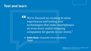 Test and learn
We’re	
  focused	
  on	
  creating	
  in-­‐store	
  
experiences	
  and	
  testing	
  new	
  
technologies	
  that	
  make	
  smartphones	
  
an	
  even	
  more	
  useful	
  shopping	
  
companion	
  for	
  guests	
  in	
  our	
  stores.”
Eddie Baeb, Corporate Communications
Target
SOURCE: TARGET TIGHTENS FOCUS ON MOBILE, MOBILE
COMMERCE DAILY, AUGUST 30, 2013
 