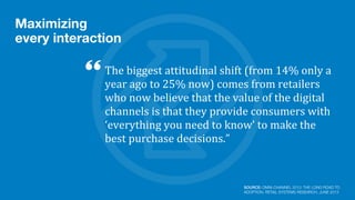 Maximizing
every interaction
The	
  biggest	
  attitudinal	
  shift	
  (from	
  14%	
  only	
  a	
  
year	
  ago	
  to	
  25%	
  now)	
  comes	
  from	
  retailers	
  
who	
  now	
  believe	
  that	
  the	
  value	
  of	
  the	
  digital	
  
channels	
  is	
  that	
  they	
  provide	
  consumers	
  with	
  
‘everything	
  you	
  need	
  to	
  know’	
  to	
  make	
  the	
  
best	
  purchase	
  decisions.”
SOURCE: OMNI-CHANNEL 2013: THE LONG ROAD TO
ADOPTION, RETAIL SYSTEMS RESEARCH, JUNE 2013
 