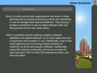 Many of public and private organizations that work in urban
planning and surveying enterprise projects are interesting
in how to manage their data and features. They facing a
problem sometimes in how to relate between data and
land-parcels for the new urban plans.
GIS is a powerful tool for building a relation between
database and spatial features, but in most cases this tool
is expensive and complex in use. Additionally, most of the
urban planning and surveying projects depend on
AutoCAD as prime and popular software. Additionally,
using GIS requires continually conversion process for
data type from CAD to other GIS extensions which cost
time and effort.
Overview
Urban Solutions
 