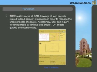• TORCreator stores all CAD drawings of land parcels
related to land parcels’ information in order to manage the
urban projects effectively. Accordingly, user can inquiry
for land parcels by land No and create TOR sheets
quickly and economically.
Functions
Urban Solutions
Final TOR Model
 