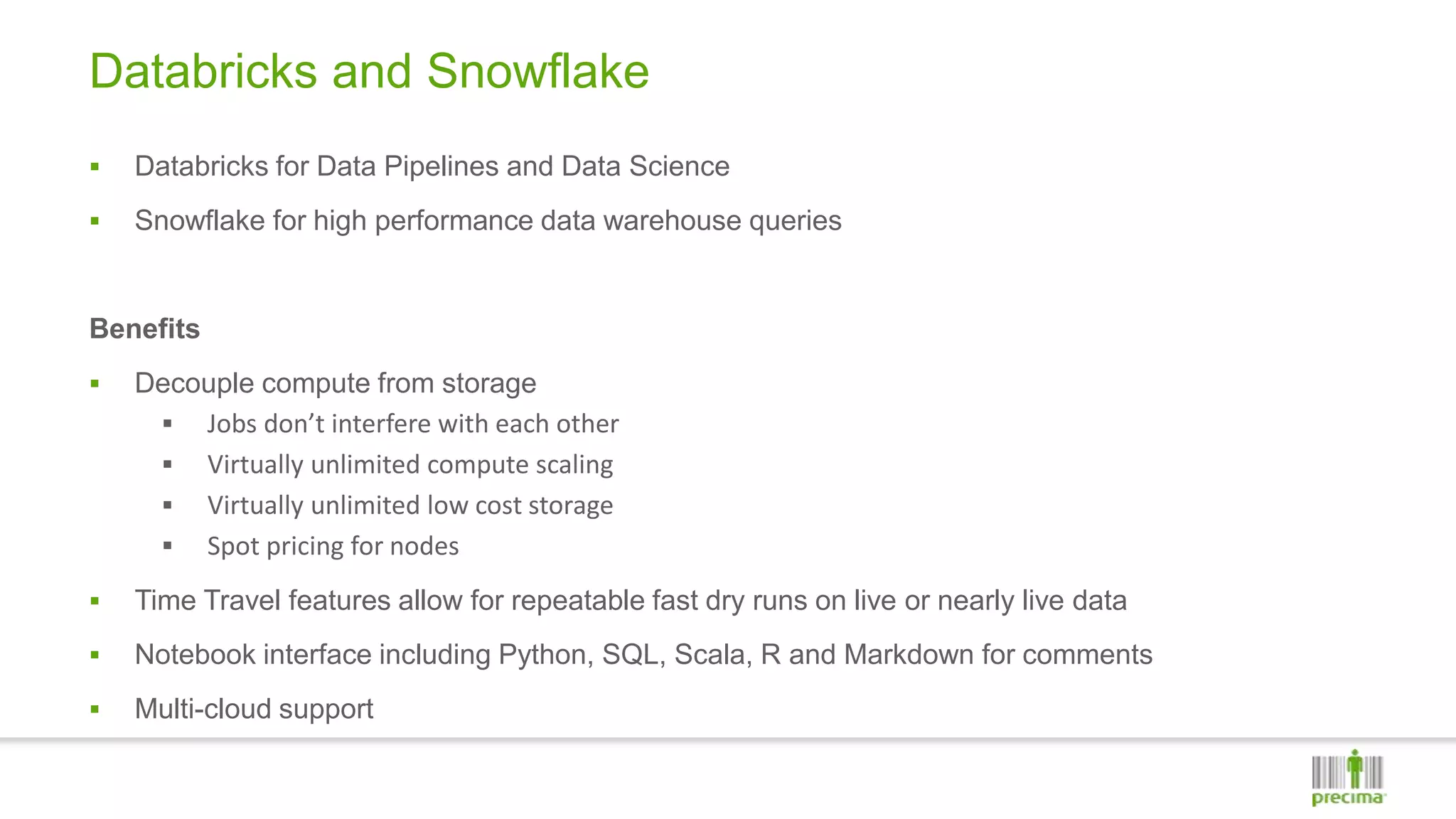 Databricks and Snowflake
 Databricks for Data Pipelines and Data Science
 Snowflake for high performance data warehouse queries
Benefits
 Decouple compute from storage
 Jobs don’t interfere with each other
 Virtually unlimited compute scaling
 Virtually unlimited low cost storage
 Spot pricing for nodes
 Time Travel features allow for repeatable fast dry runs on live or nearly live data
 Notebook interface including Python, SQL, Scala, R and Markdown for comments
 Multi-cloud support
 