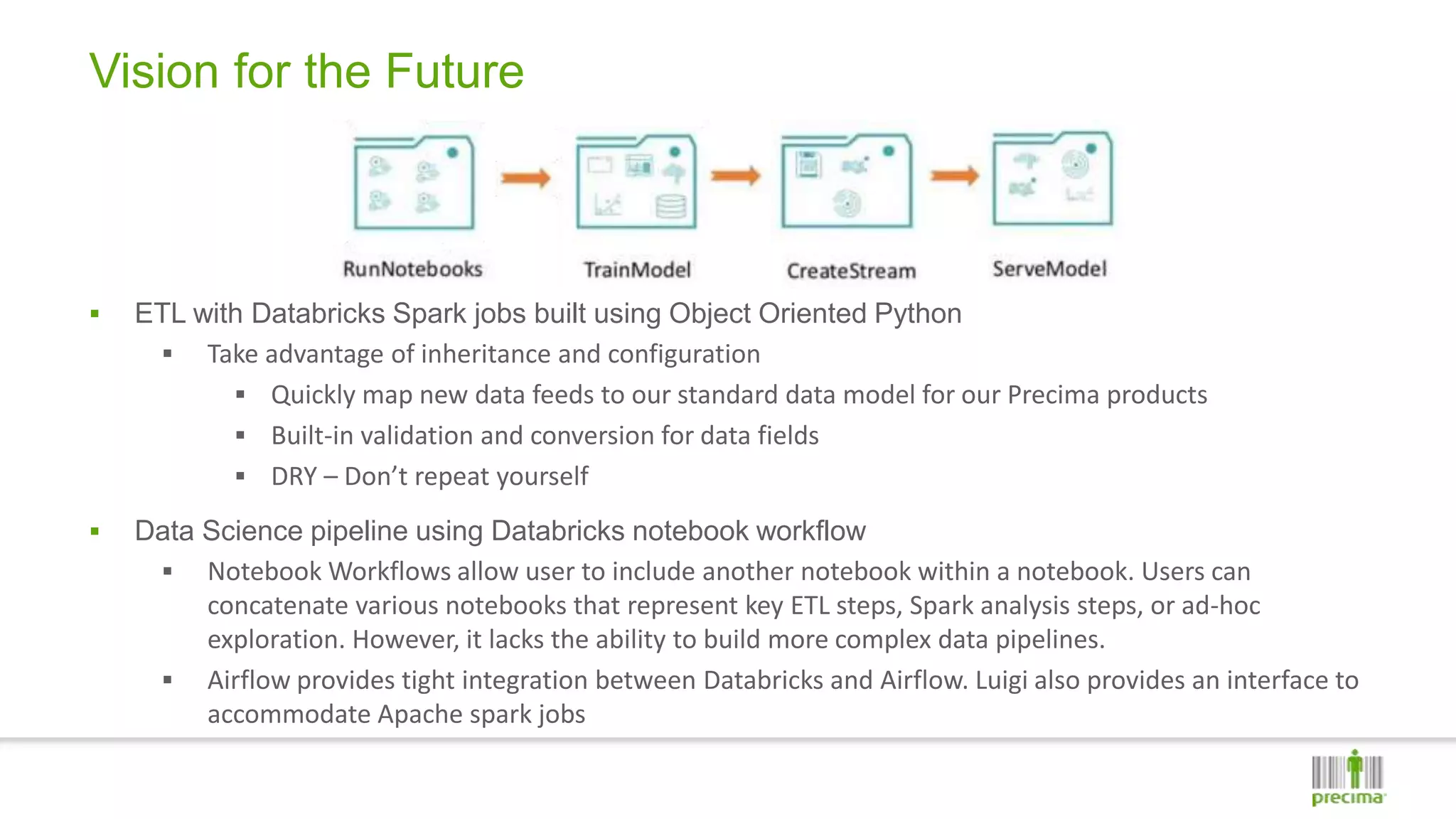 Vision for the Future
 ETL with Databricks Spark jobs built using Object Oriented Python
 Take advantage of inheritance and configuration
 Quickly map new data feeds to our standard data model for our Precima products
 Built-in validation and conversion for data fields
 DRY – Don’t repeat yourself
 Data Science pipeline using Databricks notebook workflow
 Notebook Workflows allow user to include another notebook within a notebook. Users can
concatenate various notebooks that represent key ETL steps, Spark analysis steps, or ad-hoc
exploration. However, it lacks the ability to build more complex data pipelines.
 Airflow provides tight integration between Databricks and Airflow. Luigi also provides an interface to
accommodate Apache spark jobs
 