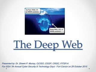 The Deep Web
Presented by: Dr. Shawn P. Murray, C|CISO, CISSP, CRISC, FITSP-A
For ISSA 7th Annual Cyber Security & Technology Days – Fort Carson on 28 October 2015
 