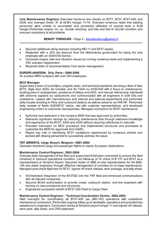 Resume
Line Maintenance Engineer Executed hands-on line checks on B777, B737, B747-400, and
A330 and oversaw check “A” at KLM’s hangar 11/10. Oversaw numerous tasks that existing
personnel were unable to accomplish and pioneered utilisation of special tools in KLM
hangar.Performed engine run up, trouble shooting, and bite and test of aircraft condition and
ensured resolutions to all problems.
BENOIT TORDEURS - Page 2 - benoittordeurs@yahoo.fr
 Secured additional rating licenses including MD 11 and B747 classic.
 Rewarded with a 35% tax discount from the Netherlands government for being the only
employee with an A340/330 licence.
 Corrected engine stall and vibration issues by running numerous tests and implementing a
VSV actuator replacement.
 Received letter of recommendation from senior management.
EUROPE-AVIATION, Orly, Paris • 2004-2006
An aviation MRO company with over 500 employees.
MCC Manager
Supervised a team of controllers, a logistic team, and technical assistants servicing a fleet of Axis
B737, Aigle Azur A320, Air Caraibe, and Air Tahiti nui A330/340 with a focus on maintenance,
locating parts in emergencies, avoidance of delays and AOG, and manual referencing. Interfaced
with airborne captains by radio/phone and communicated with all engineers in both Orly and
outstations. Liaised with manufacturers and internal and external departments and performed
daily trouble shooting in Paris and outbound stations as well as airborne via VHF/HF. Performed
daily reviews of fleets A320/B737 status, met with customer representatives, and developed
engineering orders to overcome discrepancies. Managed contractors for B757 maintenance.
 Authored new statement in the company MOE that was approved by authorities.
 Delivered significant savings by reducing maintenance time through extensive knowledge
and experience of the B737, A340 and A320 without requiring references to manuals.
 Provided instruction on MCC procedure and implemented structures and processes to
customise the MOE for approvals from GSAC.
 Played key role in identifying B737 oscillations experienced by numerous airlines and
worked with Boeing personnel to successfully address the issue.
TNT AIRWAYS, Liege Airport, Belgium • 2001-2004
Operates chartered cargo and passenger flights to mainly European destinations.
Maintenance Control Engineer, 2003-2004
Oversaw daily management of the fleet and supervised KLM team contracted to ensure the fleet
remained in optimum operational condition. Led follow-up of 'A' check of B 737 and B747 as a
representative at Schiphol Airport. Assumed duties of AMS on-site representative for the BAE-
146 and aided engineers through effective management of priorities for on base maintenance.
Managed post-check flight test for B737, signed off check release, work package, and tally sheet.
 Orchestrated integration of the B737QC into the TNT fleet and enhanced communications
with all relevant companies.
 Secured BCAA authorisation to provide crews, outbound station, and line engineers with
training on new procedures and structures.
 Engineered successful retrofit of B737-300 Fleet to Cargo Fleet.
Maintenance Control Engineer - Technical Coordination Centre, 2002-2003
Held oversight for coordinating all B747-400 (as JAR-145) operations with outstations
maintenance contractors. Performed ongoing follow up of worldwide operations and provided key
assistance to engineers. Conducted checks at Schiphol airport hangar 11 and signed off release,
work pack, tally sheet, and CRS statement.
 