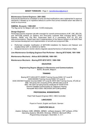 Resume
BENOIT TORDEURS - Page 3 - benoittordeurs@yahoo.fr
Maintenance Control Engineer, 2001-2002
Ensured all maintenance completed on time and that modifications were implemented to approve
standards. Followed up on repetitive defects to confirm that correct remedial action was taken to
avoid re-occurrence.
SABENA, Brussels • 1998-2001
The flag carrier for Belgium with over 10,000 employees.
Design Engineer
Performed avionics engineer role with oversight for overall communications of HF, VHF, SELCAL
and SATCOM systems on Sabena and third-party customer fleet including NATO, Virgin
Express, AXON, and City Bird. Supervised team of 4 overseeing ATA 23, IFE and
telecommunications. Played lead role in implementation of the Satcom System on all A340 Fleet
and oversaw development and implementation of aircraft and component SBs.
 Performed complete modification of SATCOM installation for Sabena and Swissair and
installed Elmer UHF on AWACS for NATO.
 Designed device to monitor electro-magnetic waves/harmonics of cell phones inflight.
Line Maintenance Certifying Engineer/Taxi Performer - Boeing B737/A340, 1991-1998
Maintenance Mechanic - Airbus A310-200/300, 1990-1991
Maintenance Mechanic - Boeing B707-B727-B737, 1989-1990
EDUCATION
Engineering Degree (Master) in Electronics and Communications
IESTE, Brussels, Belgium
TRAINING
Boeing B777-200 & B777-300ER Training Course EASA 147 Level III
A340-500/600 Training Course EASA 147 Level III
A330-300/300 Freighter Courses EASA 147 Level III / B747-400 Training Course, ATLAS air
BAE 146 series A/C (including EFIS) JAR-66 CAA Level III
BAE 146 CAA Full rating license certificate N°10209/10154
Avionics Satellite Communication & Telephony training
Honeywell MCS-3000 / MCS-6000 SATCOM qualified
PROFESSIONAL MEMBERSHIPS
Fleet Field Support Engineer MCC / MCC Controller
LANGUAGES
Fluent in French, English and Dutch, German
COMPUTER SKILLS
Aviation Software: AHM, AIRMAN, AIRNAV, software designer, ORT software, ATSU
Operating Systems: MS-DOS, Windows, ORACLE. Microsoft Office
Programming Languages: Assembler, C, C++
 