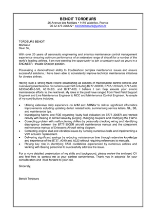 Resume
BENOIT TORDEURS
26 Avenue des Mélèzes • 1410 Waterloo, France
00 32 476 396522 • benoittordeurs@yahoo.fr
TORDEURS BENOIT
Monsieur
Dear Sir,
With over 20 years of aeronautic engineering and avionics maintenance control management
experience ensuring optimum performance of an extensive range of aircraft for a number of the
world’s leading airlines, I am now seeking the opportunity to join a company such as yours in a
ENGINEER; trouble Shooter position.
Possessing a demonstrated ability to troubleshoot complex maintenance issues and ensure
successful solutions, I have been able to consistently improve technical maintenance initiatives
for diverse airlines.
Having built a strong track record establishing all aspects of maintenance control centres and
overseeing maintenance on numerous aircraft including B777-300ER, B737-1/2/3/4/5, B747-400,
A330/A340-3-5/6, A310-2/3, and B747-400, I believe I can help elevate your avionic
maintenance efforts to the next level. My roles in the past have ranged from Fleet Field Support
Engineer and Line Maintenance Engineer to MCC and Maintenance Control Engineer. A sample
of my contributions includes:
 Utilising extensive daily experience on AHM and AIRNAV to deliver significant informatics
improvements including updating defect related tools, summarising service letters, SIL, SB,
and maintenance tips.
 Investigating Moms and FDE regarding faulty fuel indication on B777-300ER and worked
closely with Boeing to correct issue by purging, changing couplers and modifying the FQPU.
 Correcting problem with malfunctioning chillers by personally checking wiring and identifying
discrepancy between the B777-300ER aircraft maintenance manual and the component
maintenance manual of Driessens Aircraft wiring diagram.
 Correcting engine stall and vibration issues by running numerous tests and implementing a
VSV actuator replacement.
 Delivering significant savings by reducing maintenance time through extensive knowledge
and experience of the B737, A340 and A320 without requiring references to manuals.
 Playing key role in identifying B737 oscillations experienced by numerous airlines and
working with Boeing personnel to successfully address the issue.
For a more detailed presentation of my skills and background, please review the enclosed CV
and feel free to contact me at your earliest convenience. Thank you in advance for your
consideration and I look forward to your call.
Sincerely,
Benoit Tordeurs
 