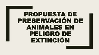 PROPUESTA DE
PRESERVACIÓN DE
ANIMALES EN
PELIGRO DE
EXTINCIÓN
 