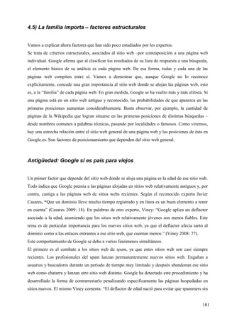 4.5) La familia importa – factores estructurales
Vamos a explicar ahora factores que han sido poco estudiados por los expertos.
Se trata de criterios estructurales, asociados al sitio web –por contraposición a una página web
individual. Google afirma que al clasificar los resultados de su lista de respuesta a una búsqueda,
el elemento básico de su análisis es cada página web. De esa forma, todas y cada una de las
páginas web compiten entre sí. Vamos a demostrar que, aunque Google no lo reconoce
explícitamente, concede una gran importancia al sitio web donde se alojan las páginas web, esto
es, a la “familia” de cada página web. En gran medida, Google se ha vuelto más y más elitista. Si
una página está en un sitio web antiguo y reconocido, las probabilidades de que aparezca en las
primeras posiciones aumentan considerablemente. Basta observar, por ejemplo, la cantidad de
páginas de la Wikipedia que logran situarse en las primeras posiciones de distintas búsquedas –
desde nombres comunes a palabras técnicas, pasando por localidades o famosos. Como veremos,
hay una estrecha relación entre el sitio web general de una página web y las posiciones de ésta en
Google.es. Son factores de posicionamiento que dependen del sitio web general.

Antigüedad: Google sí es país para viejos
Un primer factor que depende del sitio web donde se aloja una página es la edad de ese sitio web.
Todo indica que Google premia a las páginas alojadas en sitios web relativamente antiguos y, por
contra, castiga a las páginas web de sitios webs recientes. Según el reconocido experto Javier
Casares, “Que un dominio lleve mucho tiempo registrado y en línea es un buen elemento a tener
en cuenta” (Casares 2009: 18). En palabras de otro experto, Viney: “Google aplica un deflactor
asociado a la edad, asumiendo que los sitios web relativamente jóvenes son menos fiables. Este
tema es de particular importancia para los nuevos sitios web, ya que el deflactor afecta tanto al
dominio como a los enlaces entrantes a ese sitio web, que cuentan menos.” (Viney 2008: 77).
Este comportamiento de Google se debe a varios fenómenos simultáneos.
El primero es el combate a los sitios web de spam, ya que estos sitios web son casi siempre
recientes. Los profesionales del spam lanzan permanentemente nuevos sitios web. Engañan a
usuarios y buscadores durante un período de tiempo muy limitado y después abandonan ese sitio
web como chatarra y lanzan otro sitio web distinto. Google ha detectado este procedimiento y ha
desarrollado la forma de contrarrestarlo penalizando específicamente las páginas hospedadas en
sitios nuevos. El mismo Viney comenta: “El deflactor de edad nació para evitar que spammers sin

101

 