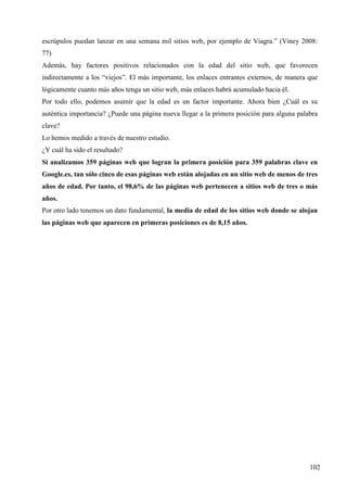 escrúpulos puedan lanzar en una semana mil sitios web, por ejemplo de Viagra.” (Viney 2008:
77)
Además, hay factores positivos relacionados con la edad del sitio web, que favorecen
indirectamente a los “viejos”. El más importante, los enlaces entrantes externos, de manera que
lógicamente cuanto más años tenga un sitio web, más enlaces habrá acumulado hacia él.
Por todo ello, podemos asumir que la edad es un factor importante. Ahora bien ¿Cuál es su
auténtica importancia? ¿Puede una página nueva llegar a la primera posición para alguna palabra
clave?
Lo hemos medido a través de nuestro estudio.
¿Y cuál ha sido el resultado?
Si analizamos 359 páginas web que logran la primera posición para 359 palabras clave en
Google.es, tan sólo cinco de esas páginas web están alojadas en un sitio web de menos de tres
años de edad. Por tanto, el 98,6% de las páginas web pertenecen a sitios web de tres o más
años.
Por otro lado tenemos un dato fundamental, la media de edad de los sitios web donde se alojan
las páginas web que aparecen en primeras posiciones es de 8,15 años.

102

 