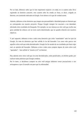 Por un lado, debemos saber que lo más importante respecto a la edad, no es cuántos años lleva
registrado un dominio concreto, sino cuantos años ha estado en línea, es decir, colgado en
Internet, con contenido indexado en Google. Esto último es lo que de verdad cuenta.

Además, debemos evitar dominios que tengan una personalidad o identidad propia en Internet que
no corresponda con nuestro proyecto. Porque Google siempre los asociará a esa identidad,
afectando otros resultados de búsqueda. Por ejemplo, no nos interesa un sitio web que recibe una
gran cantidad de enlaces con un texto ancla determinado, que no guarda relación con nuestros
objetivos.

Y por supuesto, debemos evitar a toda costa dominios que estén “manchados” ante los ojos de
Google. Se trata de dominios que han sufrido la ira del buscador. Los casos más graves son
aquellos sitios web que están desindexados. Google los ha sacado de sus resultados por hacer algo
mal, en opinión del buscador. Debemos evitar a toda costa comprar alguno de estos sitios web
“apestados” – han sufrido la “muerte civil” en Internet.

Hay además otros sitios web que sin estar desindexados, están penalizados, en distinto grado, por
realizar malas prácticas que Google condena.
Por lo tanto, si decidimos comprar un sitio web antiguo debemos tomar precauciones o nos
arriesgamos a que el remedio sea peor que la enfermedad.

105

 