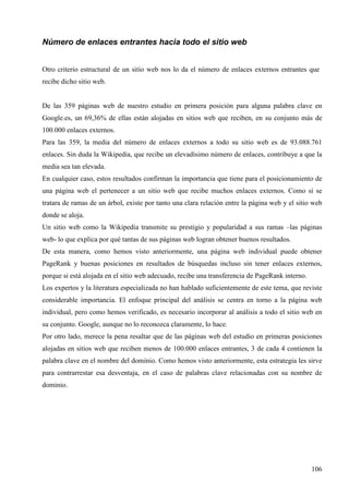 Número de enlaces entrantes hacia todo el sitio web
Otro criterio estructural de un sitio web nos lo da el número de enlaces externos entrantes que
recibe dicho sitio web.

De las 359 páginas web de nuestro estudio en primera posición para alguna palabra clave en
Google.es, un 69,36% de ellas están alojadas en sitios web que reciben, en su conjunto más de
100.000 enlaces externos.
Para las 359, la media del número de enlaces externos a todo su sitio web es de 93.088.761
enlaces. Sin duda la Wikipedia, que recibe un elevadísimo número de enlaces, contribuye a que la
media sea tan elevada.
En cualquier caso, estos resultados confirman la importancia que tiene para el posicionamiento de
una página web el pertenecer a un sitio web que recibe muchos enlaces externos. Como si se
tratara de ramas de un árbol, existe por tanto una clara relación entre la página web y el sitio web
donde se aloja.
Un sitio web como la Wikipedia transmite su prestigio y popularidad a sus ramas –las páginas
web- lo que explica por qué tantas de sus páginas web logran obtener buenos resultados.
De esta manera, como hemos visto anteriormente, una página web individual puede obtener
PageRank y buenas posiciones en resultados de búsquedas incluso sin tener enlaces externos,
porque si está alojada en el sitio web adecuado, recibe una transferencia de PageRank interno.
Los expertos y la literatura especializada no han hablado suficientemente de este tema, que reviste
considerable importancia. El enfoque principal del análisis se centra en torno a la página web
individual, pero como hemos verificado, es necesario incorporar al análisis a todo el sitio web en
su conjunto. Google, aunque no lo reconozca claramente, lo hace.
Por otro lado, merece la pena resaltar que de las páginas web del estudio en primeras posiciones
alojadas en sitios web que reciben menos de 100.000 enlaces entrantes, 3 de cada 4 contienen la
palabra clave en el nombre del dominio. Como hemos visto anteriormente, esta estrategia les sirve
para contrarrestar esa desventaja, en el caso de palabras clave relacionadas con su nombre de
dominio.

106

 