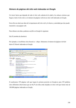 Número de páginas del sitio web indexadas en Google
Un tercer factor que depende de todo el sitio web, además de la edad y los enlaces externos que
llegan a todo el sitio web, es el número de páginas web de ese sitio web indexadas en Google.

Esta cifra nos dará una idea de la importancia del sitio web y la fuerza y autoridad que éste puede
transmitir a una página web.

Para obtener este dato, podemos escribir en Google lo siguiente:

Site:X (nombre de dominio)

Por ejemplo, si escribimos site:elmundo.es –abajo- obtenemos el número de páginas web del
diario El Mundo indexadas en Google.

Si analizamos 359 páginas web que logran la primera posición en Google.es para 359 palabras
clave diferentes observamos que un 66,3% de ellas están alojadas en sitios web que tienen más de
100.000 páginas indexadas en Google.

108

 