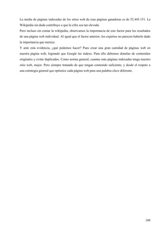 La media de páginas indexadas de los sitios web de esas páginas ganadoras es de 52.445.151. La
Wikipedia sin duda contribuye a que la cifra sea tan elevada.
Pero incluso sin contar la wikipedia, observamos la importancia de este factor para los resultados
de una página web individual. Al igual que el factor anterior, los expertos no parecen haberle dado
la importancia que merece.
Y ante esta evidencia, ¿qué podemos hacer? Pues crear una gran cantidad de páginas web en
nuestra página web, logrando que Google las indexe. Para ello debemos dotarlas de contenidos
originales y evitar duplicados. Como norma general, cuantas más páginas indexadas tenga nuestro
sitio web, mejor. Pero siempre tratando de que tengan contenido suficiente, y desde el respeto a
una estrategia general que optimice cada página web para una palabra clave diferente.

109

 